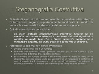 7
Steganografia Costruttiva
 Si tenta di sostituire il rumore presente nel medium utilizzato con
l’informazione segreta opportunamente modificata in modo da
imitare le caratteristiche statistiche del rumore originale.
 Quindi, secondo tale concezione,
un buon sistema steganografico dovrebbe basarsi su un
modello del rumore e adattare i parametri dei suoi algoritmi di
codifica in modo tale che il “falso rumore”, contenente il
messaggio segreto, sia il più possibile conforme al modello.
 Approccio valido ma non senza svantaggi:
• Difficile creare il modello di un rumore;
• Probabile che qualcuno possa generare modello più accurato con il quale
distinguere la differenza tra originale e sostituto.
• Se il modello del rumore utilizzato dal metodo dovesse cadere in mano ad un
attaccante, potrebbe essere usato per verificare se un messaggio è conforme ad
esso, fornendo involontariamente così un metodo di attacco particolarmente
efficiente (Problema: il modello del rumore è parte integrante del sistema).
 