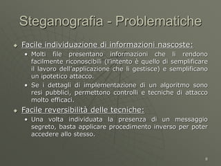 8
Steganografia - Problematiche
 Facile individuazione di informazioni nascoste:
• Molti file presentano informazioni che li rendono
facilmente riconoscibili (l’intento è quello di semplificare
il lavoro dell’applicazione che li gestisce) e semplificano
un ipotetico attacco.
• Se i dettagli di implementazione di un algoritmo sono
resi pubblici, permettono controlli e tecniche di attacco
molto efficaci.
 Facile reversibilità delle tecniche:
• Una volta individuata la presenza di un messaggio
segreto, basta applicare procedimento inverso per poter
accedere allo stesso.
 