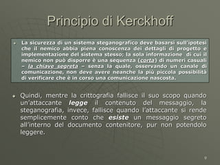 9
Principio di Kerckhoff
 La sicurezza di un sistema steganografico deve basarsi sull’ipotesi
che il nemico abbia piena conoscenza dei dettagli di progetto e
implementazione del sistema stesso; la sola informazione di cui il
nemico non può disporre è una sequenza (corta) di numeri casuali
– la chiave segreta – senza la quale, osservando un canale di
comunicazione, non deve avere neanche la più piccola possibilità
di verificare che è in corso una comunicazione nascosta.
 Quindi, mentre la crittografia fallisce il suo scopo quando
un’attaccante legge il contenuto del messaggio, la
steganografia, invece, fallisce quando l’attaccante si rende
semplicemente conto che esiste un messaggio segreto
all’interno del documento contenitore, pur non potendolo
leggere.
 