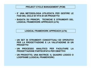 PROJECT CYCLE MANAGEMENT (PCM)


• E’ UNA METODOLOGIA UTILIZZATA PER GESTIRE LE
  FASI DEL CICLO DI VITA DI UN PROGETTO
• BASATA SU PRINCIPI, TECNICHE E STRUMENTI DEL
  LOGICAL FRAMEWORK APPROACH (LFA)



       LOGICAL FRAMEWORK APPROACH (LFA)



• UN SET DI STRUMENTI CONCETTUALI ED OPERATIVI
  PER LA PROGETTAZIONE E LA VALUTAZIONE DI UN
  PROGETTO
• UN PROCESSO ANALITICO PER FACILITARE      LA
  PROGETTAZIONE PARTECIPATA PER OBIETTIVI
• UN PRODOTTO, UNA MATRICE: IL QUADRO LOGICO O
  LOGFRAME (LOGICAL FRAMEWORK)
 
