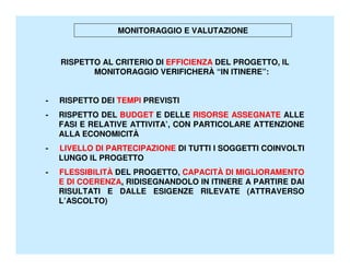 MONITORAGGIO E VALUTAZIONE


    RISPETTO AL CRITERIO DI EFFICIENZA DEL PROGETTO, IL
           MONITORAGGIO VERIFICHERÀ “IN ITINERE”:


-   RISPETTO DEI TEMPI PREVISTI
-   RISPETTO DEL BUDGET E DELLE RISORSE ASSEGNATE ALLE
    FASI E RELATIVE ATTIVITA’, CON PARTICOLARE ATTENZIONE
    ALLA ECONOMICITÀ
-   LIVELLO DI PARTECIPAZIONE DI TUTTI I SOGGETTI COINVOLTI
    LUNGO IL PROGETTO
-   FLESSIBILITÀ DEL PROGETTO, CAPACITÀ DI MIGLIORAMENTO
    E DI COERENZA, RIDISEGNANDOLO IN ITINERE A PARTIRE DAI
    RISULTATI E DALLE ESIGENZE RILEVATE (ATTRAVERSO
    L’ASCOLTO)
 