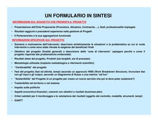 UN FORMULARIO IN SINTESI
 INFORMAZIONI SUL SOGGETTO CHE PRESENTA IL PROGETTO

• Presentazione dell’Ente Proponente (Promotore, Attuatore, Contraente….), Sedi, professionalità impiegate
• Risultati raggiunti e precedenti esperienze nella gestione di Progetti
• Il Partenarariato e la sua aggregazione funzionale
INFORMAZIONI SPECIFICHE SUL PROGETTO
• Scenario e motivazione dell’intervento: descrivere sinteticamente le situazioni o la problematica su cui si vuole
  intervenire e come sono state rilevate le esigenze dei beneficiari finali
• Obiettivo del progetto (finalità generali) e descrizione delle “aree di intervento” (spiegare perché e come il
  progetto risponde alle problematiche evidenziate)
• Risultati attesi dal progetto, Prodotti (sia tangibili, sia di processo)
• Metodologia utilizzata (impianto metodologico e riferimenti scientifici)
• “Cantierabilità” del progetto
• Fasi del progetto (fasi ed attività, tempi) secondo un approccio WBS (Work Breakdown Structure). Incrociare fasi
  con gli input e gli output, secondo un diagramma di flusso o una matrice “ad hoc”
• “Sostenibilità” del Progetto (è un progetto per creare un nuovo servizio che poi si deve poter sostenere?)
• Trasferibilità nel territorio o nel sistema
• Impatto sulle politiche
• Aspetti economico-finanziari, coerenti con obiettivi e risultati (business plan)
• Criteri adottati per il monitoraggio e la valutazione dei risultati (oggetto del controllo, modalità, strumenti, tempi)
• GANTT
 