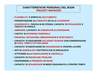 CARATTERISTICHE PERSONALI DEL BUON
                 PROJECT MANAGER

• FLESSIBILITA’ E SPIRITO DI ADATTAMENTO
• PREDISPOSIZIONE ALL’INIZIATIVA ED ALLA LEADERSHIP
• AGGRESSIVITA’, FIDUCIA IN SE STESSO, CAPACITA’ DI PERSUADERE E
  FACILITA’ DI PAROLA
• AMBIZIONE, CAPACITA’ DI COMUNICARE E COORDINARE
• VASTITA’ DI INTERESSE PERSONALE
• PRESENZA, ENTUSIASMO, IMMAGINAZIONE E SPONTANEITA’
• CAPACITA’ DI EQUILIBRARE SOLUZIONI TECNICHE CON CONSIDERAZIONI
  DI COSTI, TEMPI E FATTORI UMANI
• CAPACITA’ DI DISCIPLINARE ED ORGANIZZARE IL PROPRIO LAVORO
• DOTI DI GENERALISTA PIUTTOSTO CHE DI SPECIALISTA
• ATTITUDINE ALLA PIANIFICAZIONE E CONTROLLO
• CAPACITA’ DI INDIVIDUARE PROBLEMI
• PROPENSIONE A PRENDERE DECISIONI
• CAPACITA’ DI ORGANIZZARE IN MODO EQUILIBRATO IL PROPRIO TEMPO
 