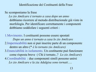 13
Identificazione dei Costituenti della Frase
Se scomponiamo la frase
Lo zio Amilcare è tornato a casa dopo un anno
dobbiamo ricorrere al metodo distribuzionale già visto in
morfologia. Per identificare correttamente i componenti
dobbiamo soddisfare i seguenti criteri :
1.Movimento. I costituenti possono essere spostati
Dopo un anno è tornato a casa lo zio Amilcare
2.Impermeabilità non si può inserire parte di un componente
dentro un altro (* è lo tornato zio Amilcare)
3.Enunciabilità in isolamento. Un costituente può funzionare
come risposta breve ( Chi è tornato..? Lo zio Amilcare)
4.Coordinabilità : due componenti simili possono unirsi
Lo zio Amilcare e la zia Adalgisa sono tornati….
 