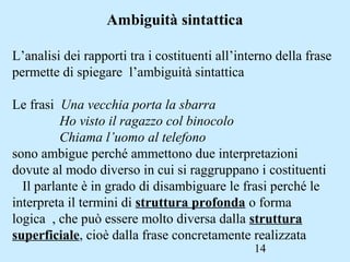 14
Ambiguità sintattica
L’analisi dei rapporti tra i costituenti all’interno della frase
permette di spiegare l’ambiguità sintattica
Le frasi Una vecchia porta la sbarra
Ho visto il ragazzo col binocolo
Chiama l’uomo al telefono
sono ambigue perché ammettono due interpretazioni
dovute al modo diverso in cui si raggruppano i costituenti
Il parlante è in grado di disambiguare le frasi perché le
interpreta il termini di struttura profonda o forma
logica , che può essere molto diversa dalla struttura
superficiale, cioè dalla frase concretamente realizzata
 