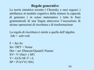 16
Regole generative
La teoria sintattica recente ( Chomsky e suoi seguaci )
attribuisce al modulo cognitivo della sintassi la capacità
di generare ( in senso matematico ) tutte le frasi
grammaticali di una lingua attraverso l’esecuzione di
alcune operazioni di riscrittura e di trasformazione
La regola di riscrittura è simile a quella dell’algebra
2ab = axb+axb
F = Sn+Sv
Sn= DET + Nome
Det = art /Dimostr/Quantif./Numer
SV= V+(Sn)+ ( SP)
V= AUS+M+T +A
SP = P/AVV(+SN)
 