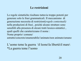 20
Le restrizioni
Le regole sintattiche risultano tuttavia troppo potenti per
generare solo le frasi grammaticali. Il meccanismo di
generazione necessita di restrizioni(regole contestuali)
nella produzioni di frasi , poiché alcune strutture sono
sensibili alla presenza di alcuni tratti lessico-sintattici ,
quali quelli che caratterizzano il nome :
Nome proprio/ comune/
astratto/concreto/enumerabile//animato/non animato/umano
L’uomo teme la guerra il leonela libertàil mare
*La guerra teme l’uomo
 