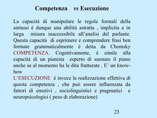 23
Competenza vs Esecuzione
La capacità di manipolare le regole formali della
sintassi è dunque una abilità astratta , implicita e in
larga misura inaccessibile all’analisi del parlante.
Questa capacità di esprimere e comprendere frasi ben
formate grammaticalmente è detta da Chomsky
COMPETENZA. Cognitivamente, è simile alla
capacità di un pianista esperto di suonare il piano
anche se al momento ha le dita fratturate . E’ un know-
how
L’ESECUZIONE è invece la realizzazione effettiva di
questa competenza , che può essere influenzata da
fattori di emotivi , sociolinguistici e pragmatici e
neuropsicologici ( peso di elaborazione)
 