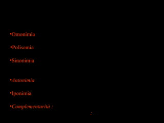 36
Relazioni semantiche tra lessemi
Omofonia . Parole con lo stesso suono ma diversa ortografia
l’anno-l’hanno ; l’una -luna
•Omonimia una sola forma con due significati distinti
( riso / cane / bacino / casco / parte /
•Polisemia diversi significati affini espressi con una sola forma
corno/ testa/
•Sinonimia due forme diverse con un unico significato
tra/fra ; devo/debbo ; arrivare/ giungere ;
raccontare/narrare
•Antonimia due forme distinte con significati opposti e
graduabili ( giovane/vecchio ; caldo/freddo)
•Iponimia il significato di un lessema è incluso in un altro
capanna| abitazione ; elicottero| velivolo
•Complementarità : due lessemi che sono in rapporto di mutua
esclusione o negazione : vivo!morto ;
maschio/femmina ;
 