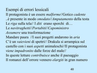 40
Esempi di errori lessicali
Il protagonista è un essere malforme//Gotico cadente
..è presente in modo smodato//Amputamento della testa
Le riga sulla tela// I diti erano sporchi di…
Le navitraghetti//Portabiti//Capoministro
Assumere una trasformazione
Mandare paura //I suoi progetti andarono in aria
C’è un vaievieni di spettri// Drakula si arrampica sul
castello con i suoi aspetti animaleschi//Il protagonista
viene impadronito dalle forze del male//
In queste letture contribuisce anche il paesaggio
Il romanzi dell’orrore vennero elargiti in gran numero
 