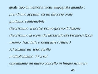 46
 quale tipo di memoria viene impegnata quando :
 prendiamo appunti da un discorso orale
 guidiamo l’automobile
 descriviamo il nostro primo giorno di lezione
 descriviamo la scena del lazzaretto dei Promessi Sposi
 usiamo frasi fatte e riempitivi ( Fillers )
 schediamo un testo scritto
 moltiplichiamo 77 x 69
 esprimiamo un nuovo concetto in lingua straniera
 