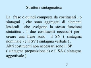 5
Struttura sintagmatica
La frase è quindi composta da costituenti , o
sintagmi , che sono aggregati di elementi
lessicali che svolgono la stessa funzione
sintattica . I due costituenti necessari per
creare una frase sono il SN ( sintagma
nominale ) e il SV ( sintagma verbale ) .
Altri costituenti non necessari sono il SP
( sintagma preposizionale) e il SA ( sintagma
aggettivale )
 