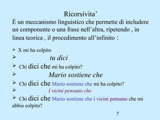 7
Ricorsivita’
È un meccanismo linguistico che permette di includere
un componente o una frase nell’altra, ripetendo , in
linea teorica , il procedimento all’infinito :
 X mi ha colpito
 tu dici
 Chi dici che mi ha colpito?
 Mario sostiene che
 Chi dici che Mario sostiene che mi ha colpito?
 I vicini pensano che
 Chi dici che Mario sostiene che i vicini pensano che mi
abbia colpito?
 