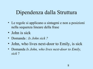 8
Dipendenza dalla Struttura
• Le regole si applicano a sintagmi e non a posizioni
nella sequenza lineare della frase
• John is sick
• Domanda : Is John sick ?
• John, who lives next-door to Emily, is sick
• Domanda Is John, who lives next-door to Emily,
sick ?
 