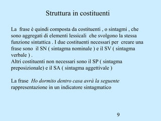9
Struttura in costituenti
La frase è quindi composta da costituenti , o sintagmi , che
sono aggregati di elementi lessicali che svolgono la stessa
funzione sintattica . I due costituenti necessari per creare una
frase sono il SN ( sintagma nominale ) e il SV ( sintagma
verbale ) .
Altri costituenti non necessari sono il SP ( sintagma
preposizionale) e il SA ( sintagma aggettivale )
La frase Ho dormito dentro casa avrà la seguente
rappresentazione in un indicatore sintagmatico
 