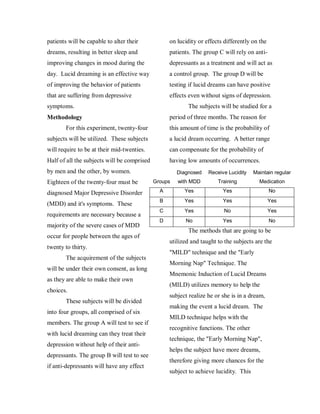 patients will be capable to alter their            on lucidity or effects differently on the
dreams, resulting in better sleep and              patients. The group C will rely on anti-
improving changes in mood during the               depressants as a treatment and will act as
day. Lucid dreaming is an effective way            a control group. The group D will be
of improving the behavior of patients              testing if lucid dreams can have positive
that are suffering from depressive                 effects even without signs of depression.
symptoms.                                                 The subjects will be studied for a
Methodology                                        period of three months. The reason for
        For this experiment, twenty-four           this amount of time is the probability of
subjects will be utilized. These subjects          a lucid dream occurring. A better range
will require to be at their mid-twenties.          can compensate for the probability of
Half of all the subjects will be comprised         having low amounts of occurrences.
by men and the other, by women.                       Diagnosed    Receive Lucidity    Maintain regular
Eighteen of the twenty-four must be          Groups   with MDD         Training          Medication

diagnosed Major Depressive Disorder            A         Yes             Yes                   No
                                               B         Yes             Yes                   Yes
(MDD) and it's symptoms. These
                                               C         Yes              No                   Yes
requirements are necessary because a
                                               D         No              Yes                   No
majority of the severe cases of MDD
                                                          The methods that are going to be
occur for people between the ages of
                                                   utilized and taught to the subjects are the
twenty to thirty.
                                                   "MILD" technique and the "Early
        The acquirement of the subjects
                                                   Morning Nap" Technique. The
will be under their own consent, as long
                                                   Mnemonic Induction of Lucid Dreams
as they are able to make their own
                                                   (MILD) utilizes memory to help the
choices.
                                                   subject realize he or she is in a dream,
        These subjects will be divided
                                                   making the event a lucid dream. The
into four groups, all comprised of six
                                                   MILD technique helps with the
members. The group A will test to see if
                                                   recognitive functions. The other
with lucid dreaming can they treat their
                                                   technique, the "Early Morning Nap",
depression without help of their anti-
                                                   helps the subject have more dreams,
depressants. The group B will test to see
                                                   therefore giving more chances for the
if anti-depressants will have any effect
                                                   subject to achieve lucidity. This
 