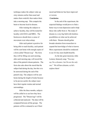 technique makes the subject wake up          mood and behavior has been improved
sixty minutes earlier than usual and         or worsen.
makes them wakeful, then makes them          Conclusion
take a morning nap. This compels the                 In the end of the experiment, the
brain to become lucid in dreams.             expected findings would prove to find a
        After training the subjects to       better way to treat depression and to help
achieve lucidity, they will be tested for    those who suffer from it. The study of
lucidity with EEG's and MRI's. The           dreams is a very big field with limitless
brainwaves should show a sense of            possibilities on what can be achieved
movement even when asleep.                   with them. Dreams should gather
        After each patient is positive for   broader attention from researchers to
being able to reach lucidity, each patient   expand the knowledge of what is known.
will be sent home with enough copies of      More experiments should be conducted
a form called "Dream Log". The form          to see if it has more health benefits.
they will be filling out each morning,               As the late great musician, John
after each morning nap, will record the      Lennon, famously sang: "You may
data of the patient's dream patterns. The    say I'm a dreamer, but I'm not the only
form also asks about the mood that the       one." We all have dreams, so let's
subject had during the day, but this is to   explore them!
be answered during the end of the
patient's day. The subjects will be sent
home during the length of study because
to be proven useful, the subject must
have their regular routine and normal
surroundings.
        After the three months, subjects
will be called in to see how they have
progressed. The "Dream logs" will be
collected and analyzed. The data will be
compared between all the groups. The
patients will be evaluated to see if their
 