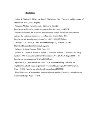 References:


Hollon,S., Micheal E. Thase, and John C. Markowitz. 2002. Treatment and Prevention of
Depression. Vol.3, No.2. Page 68
Armenian Medical Network. Major Depressive Disorder
http://www.health.am/psy/major-depressive-disorder/#ixzz1zzw420QK
Planck Gesellschaft, M. Scientists measure dream content for the first time: Dreams
activate the brain in a similar way to real actions. ScienceDaily. 2011.
http://www.sciencedaily.com /releases/2011/10/111028113626.htm
LaBerge, S. & Levitan, L. 2004. Lucid Dreaming FAQ. Version 2.3,2003
http://lucidity.com/LucidDreamingFAQ.html
LaBerge, S., Lucid Dreams. 2000. Pages 3-11
Bernert, R., Thomas E. Joiner Jr, Kelly C. Cukrowicz, Norman B. Schmidt, and Barry
Krakow. 2005 Suicidality and Sleep Disturbances. Vol. 28, No. 9. Pages 1135-1140.
http://www.journalsleep.org/Articles/280917.pdf
Spoormaker, V., and Jan van den Bout. 2005. Lucid Dreaming Treatment for
Nightmares: A Pilot-Study. Department of Clinical Psychology, Utrecht University.
Page 152-154. http://www.ncbi.nlm.nih.gov/pubmed/17053341
Susan Blackmore. Conversations on Consciousness. Oxford University. Interview with
Stephen LaBerge. Pages 137-148.
 