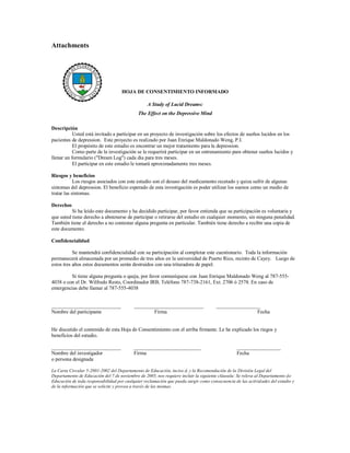 Attachments




                                     HOJA DE CONSENTIMIENTO INFORMADO

                                                  A Study of Lucid Dreams:
                                             The Effect on the Depressive Mind

Descripción
           Usted está invitado a participar en un proyecto de investigación sobre los efectos de sueños lucidos en los
pacientes de depression. Este proyecto es realizado por Juan Enrique Maldonado Weng, P.I.
           El propósito de este estudio es encontrar un mejor tratamiento para la depression.
           Como parte de la investigación se le requerirá participar en un entrenamiento para obtener sueños lucidos y
llenar un formulario ("Dream Log") cada dia para tres meses.
           El participar en este estudio le tomará aproximadamente tres meses.

Riesgos y beneficios
            Los riesgos asociados con este estudio son el desuso del medicamento recetado y quiza sufrir de algunas
sintomas del depression. El beneficio esperado de esta investigación es poder utilizar los suenos como un medio de
tratar las sintomas.

Derechos
          Si ha leído este documento y ha decidido participar, por favor entienda que su participación es voluntaria y
que usted tiene derecho a abstenerse de participar o retirarse del estudio en cualquier momento, sin ninguna penalidad.
También tiene el derecho a no contestar alguna pregunta en particular. También tiene derecho a recibir una copia de
este documento.

Confidencialidad

           Se mantendrá confidencialidad con su participación al completar este cuestionario. Toda la información
permanecerá almacenada por un promedio de tres años en la universidad de Puerto Rico, recinto de Cayey. Luego de
estos tres años estos documentos serán destruidos con una trituradora de papel.

         Si tiene alguna pregunta o queja, por favor comuníquese con Juan Enrique Maldonado Weng al 787-555-
4038 o con el Dr. Wilfredo Resto, Coordinador IRB, Teléfono 787-738-2161, Ext. 2706 ó 2578. En caso de
emergencias debe llamar al 787-555-4038


___________________________                ___________________________                _________________
Nombre del participante                            Firma                                              Fecha


He discutido el contenido de esta Hoja de Consentimiento con el arriba firmante. Le he explicado los riegos y
beneficios del estudio.

___________________________                __________________________                            _________________
Nombre del investigador                    Firma                                                 Fecha
o persona designada

La Carta Circular 5-2001-2002 del Departamento de Educación, inciso d, y la Recomendación de la División Legal del
Departamento de Educación del 7 de noviembre de 2005, nos requiere incluir la siguiente cláusula: Se releva al Departamento d e
Educación de toda responsabilidad por cualquier reclamación que pueda surgir como consecuencia de las activid ades del estudio y
de la información que se solicite y provea a través de las mismas.
 