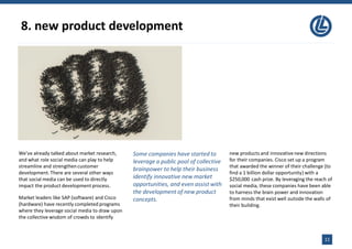 8. new product development
11
We’ve already talked about market research,
and what role social media can play to help
streamline and strengthencustomer
development.There are several other ways
that social media can be used to directly
impact the product development process.
Market leaders like SAP (software) and Cisco
(hardware) have recently completed programs
where they leverage social media to draw upon
the collective wisdom of crowds to identify
Some companies have started to
leverage a public pool of collective
brainpower to help their business
identify innovative new market
opportunities, and even assist with
the development of new product
concepts.
new products and innovativenew directions
for their companies. Cisco set up a program
that awarded the winner of their challenge (to
find a 1 billion dollar opportunity) with a
$250,000 cash prize. By leveraging the reach of
social media, these companies have been able
to harness the brain power and innovation
from minds that exist well outside the walls of
their building.
 