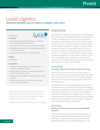 Lucid Logistics, a subsidiary of Quake Global, provides extremely fast, accurate asset tracking, fleet management, and telematics for fixed and mobile assets like trucks, ships, and equipment. Their system provides hardware for GPS monitoring, a satellite feed infrastructure, a cloud-based data store, and a web-based business intelligence application. Together, the solution allows customers to visualize via maps, capture sensor data, set-up geo-fences, configure email alerts, generate reports, and more. Customers cross a variety of industries such as oil, gas, energy, mining, heavy equipment, trucking, maritime, industrial control (SCADA), and government. Ultimately, Lucid Logistics helps companies run more effective business operations and improve safety, efficiency, compliance, and downtime. 
CHALLENGE 
Improving a Software Architecture to Satisfy Customers 
Sophisticated customers wanted to take truck positions, run algorithms to optimize routes, and change the driver’s job orders based on location and skill. To do this, Lucid Logistics needed to open access to the raw data so that companies could run their own business rules. 
The development team initially extended the architecture with a SOAP-based web service interface. As initial customers began to frequently poll large data sets via this API, system resources were quickly drained, taking minutes or not running to completion. The architecture couldn’t scale or update in real-time. Without current information, the raw data customers could not effectively run business rules. In addition, the resource drains impacted all users, creating broad customer dissatisfaction. 
SOLUTION 
Scaling with a Different Architecture and the RabbitMQ Ecosystem 
To shift the architecture and achieve real-time data feeds, the engineering team agreed that a publish/subscribe mechanism was needed—a way to push all the data outside of the main application database instead of allowing polls against it. The 
AT-A-GLANCE 
Challenges 
• 
Poor performing queries could take 20+ minutes or fail, leading to unsatisfied customers 
• 
Finding an alternative to scaling a traditional RDBMS 
• 
Shifting an architecture from delayed polling via SOAP to real-time pushing 
• 
Getting a technical solution to market quickly 
Solution 
• 
RabbitMQ 
Key Benefits 
• 
Improved business agility, launched to market in weeks, and satisfied customers 
• 
Scaled real-time data feeds to millisecond responses instead of minutes per query 
• 
Yielded effortless integration effort to expose a cloud- based API 
• 
Provided a cost effective solution with wide, open source community support 
CASE STUDY 
Lucid Logistics 
IMPROVED BUSINESS AGILITY, SPEED TO MARKET, AND SCALE 
OVERVIEW 
“ After about three weeks of development effort, we had the entire pub/sub scheme up and running on development servers where messages were being pushed to subscribers in JSON format.” 
—Natalya Arbit, Senior Web Developer, Lucid Logistics 
pivotal.io  