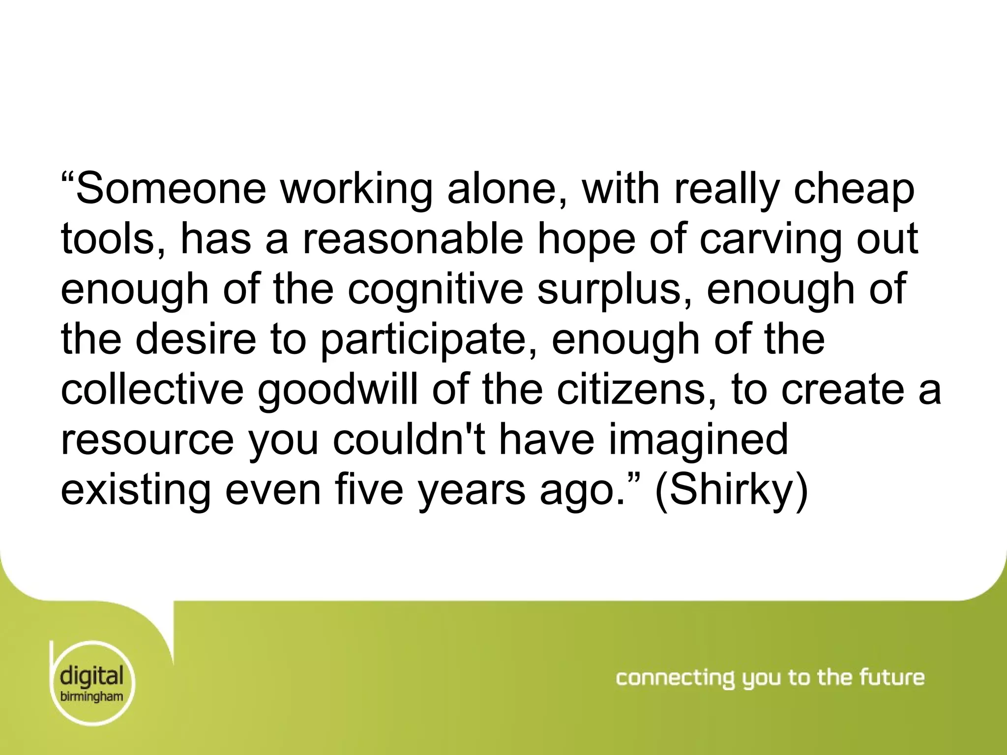 “ Someone working alone, with really cheap tools, has a reasonable hope of carving out enough of the cognitive surplus, enough of the desire to participate, enough of the collective goodwill of the citizens, to create a resource you couldn't have imagined existing even five years ago.” (Shirky) 