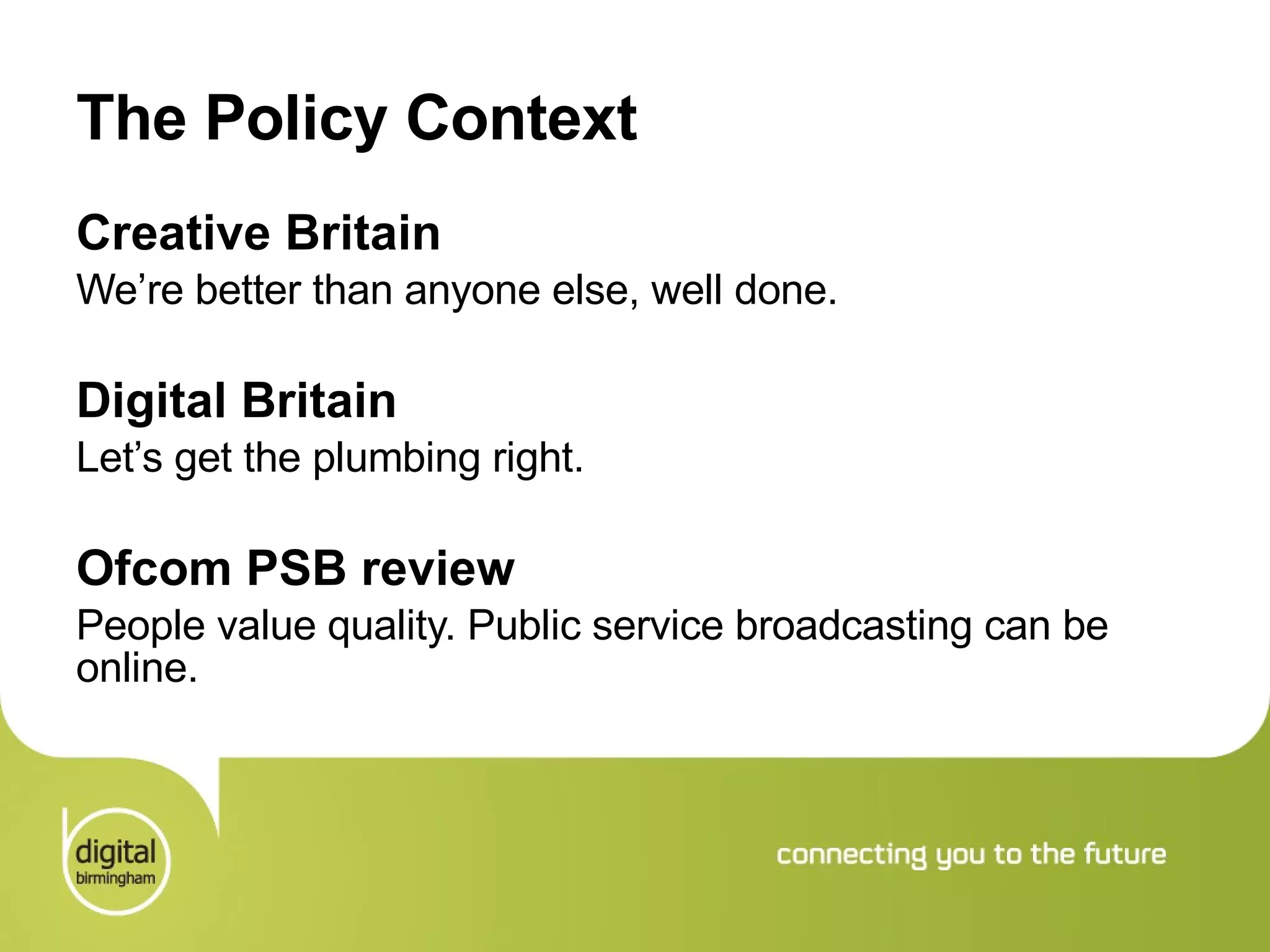 The Policy Context Creative Britain We’re better than anyone else, well done.  Digital Britain Let’s get the plumbing right.  Ofcom PSB review People value quality. Public service broadcasting can be online. 
