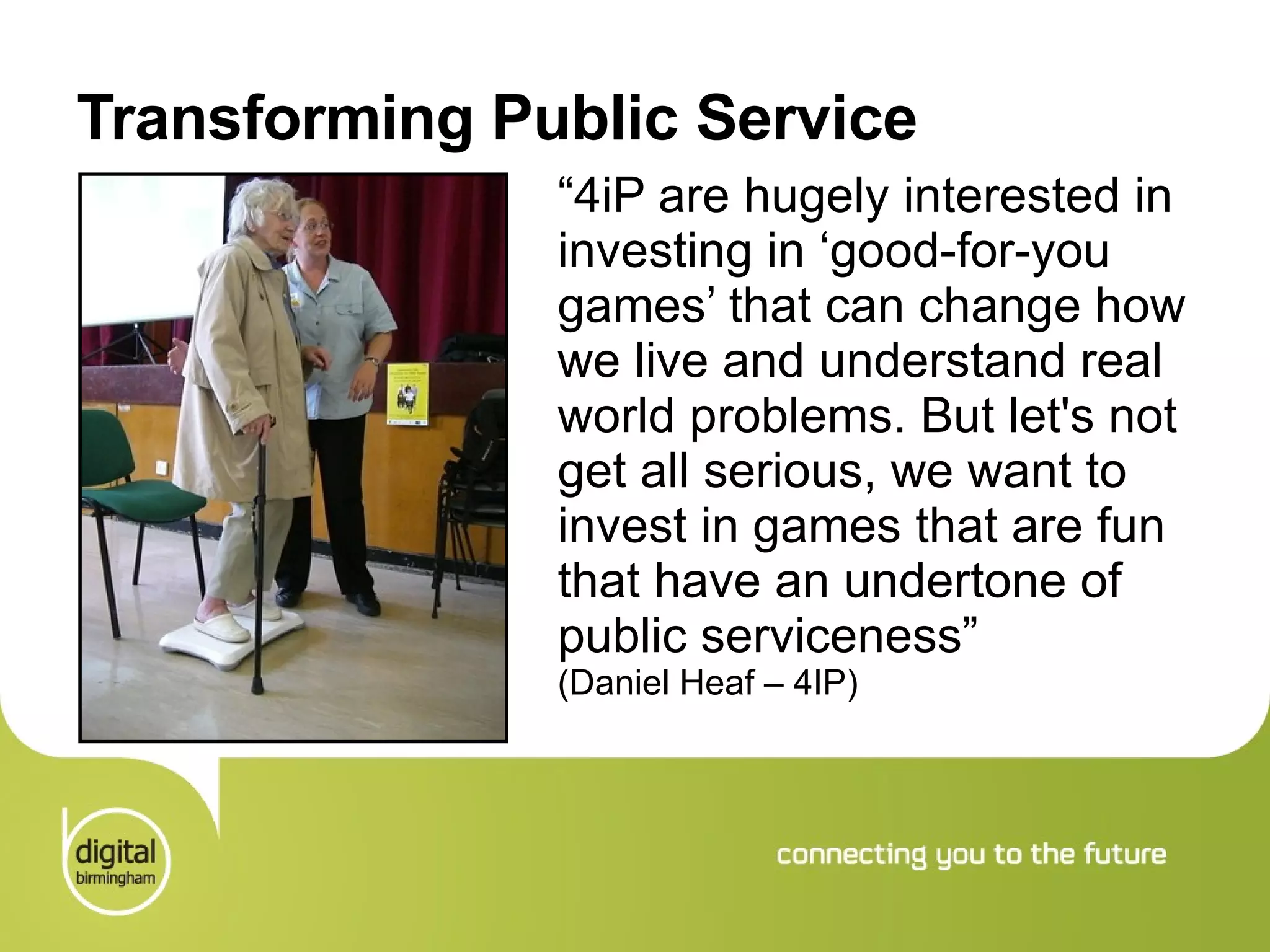 Transforming Public Service “ 4iP are hugely interested in investing in ‘good-for-you games’ that can change how we live and understand real world problems. But let's not get all serious, we want to invest in games that are fun that have an undertone of public serviceness ”  (Daniel Heaf – 4IP) 