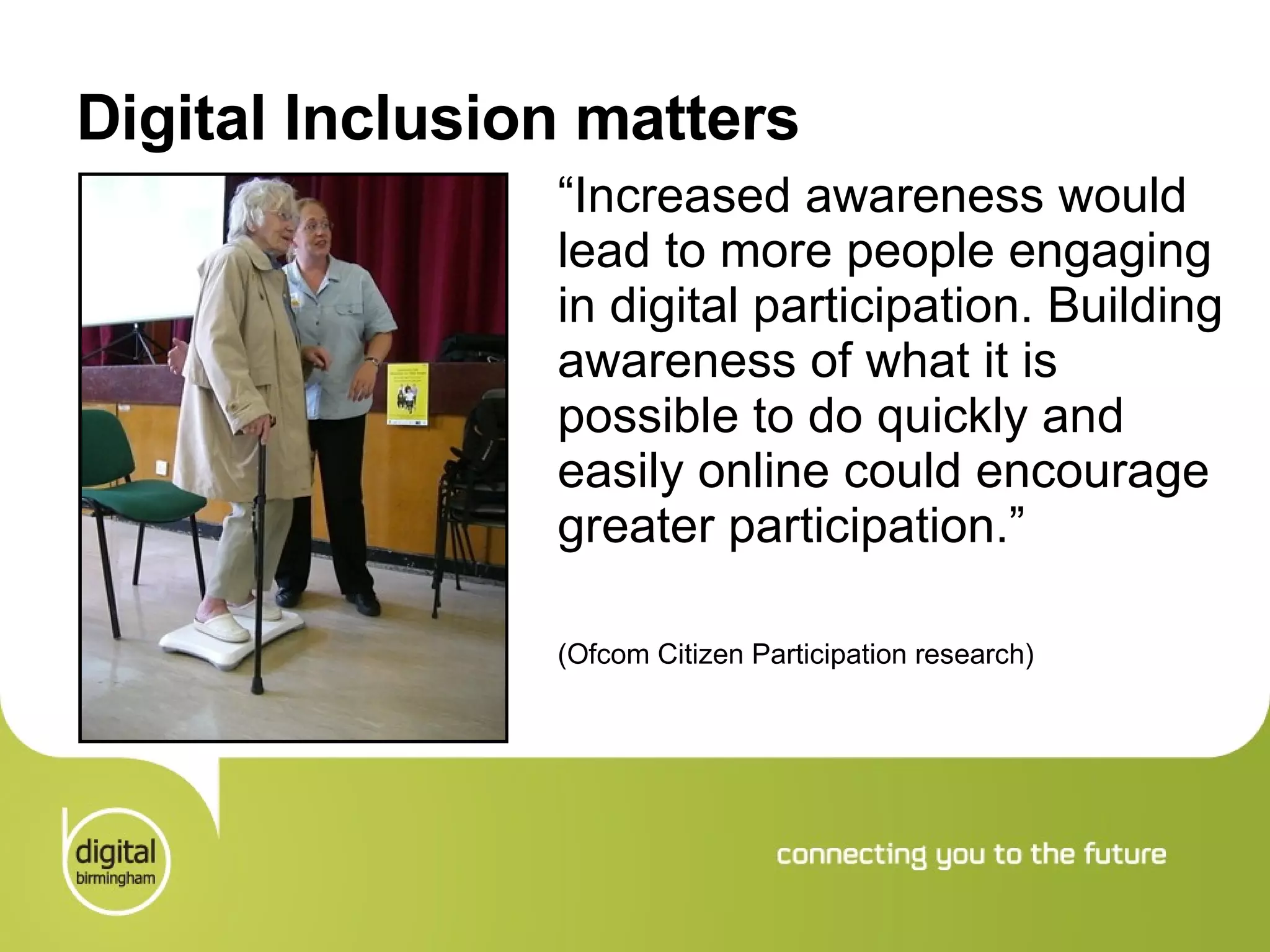 Digital Inclusion matters “ Increased awareness would lead to more people engaging in digital participation. Building awareness of what it is possible to do quickly and easily online could encourage greater participation.”  (Ofcom Citizen Participation research) 