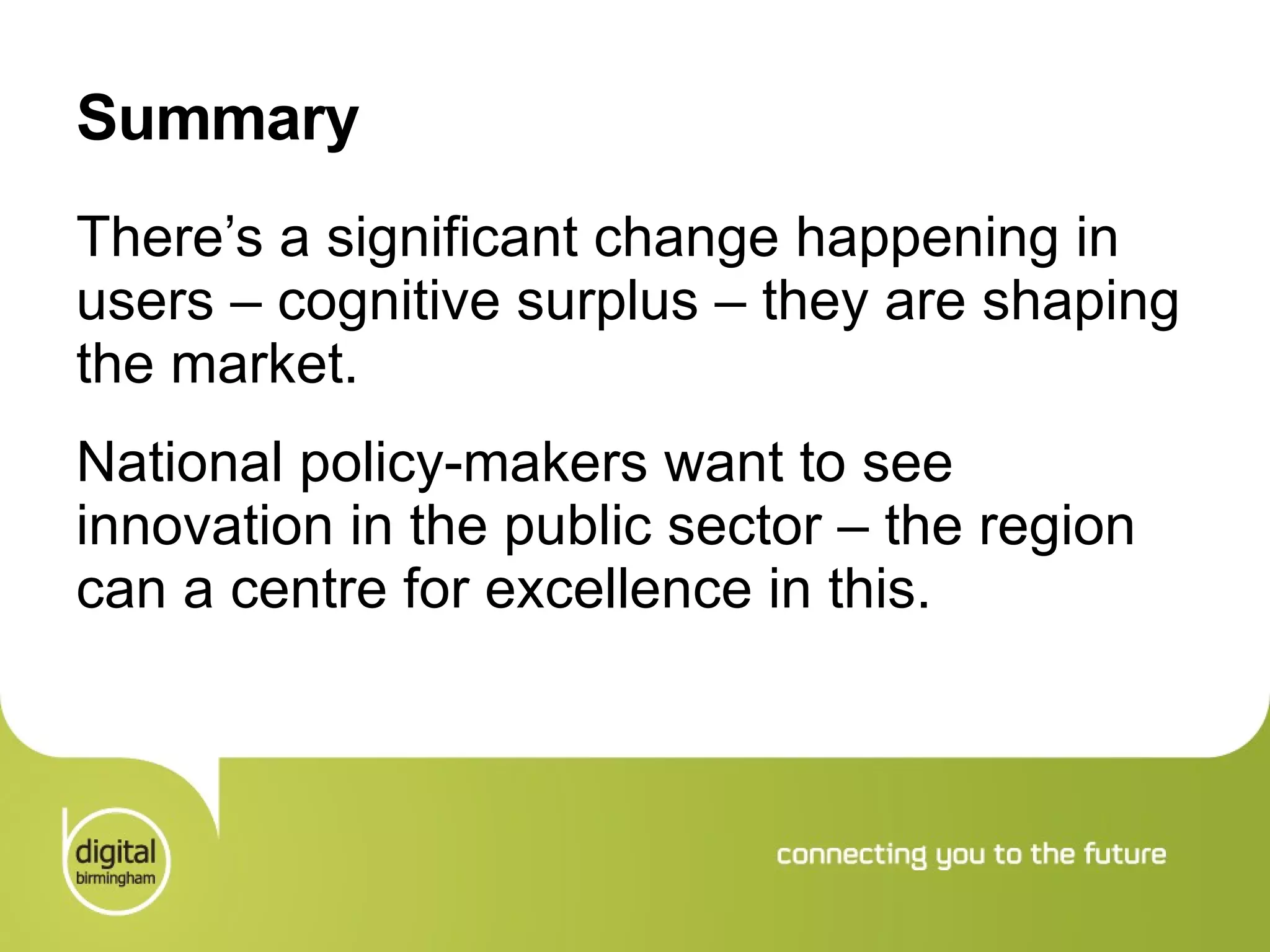 Summary There’s a significant change happening in users – cognitive surplus – they are shaping the market. National policy-makers want to see innovation in the public sector – the region can a centre for excellence in this. 