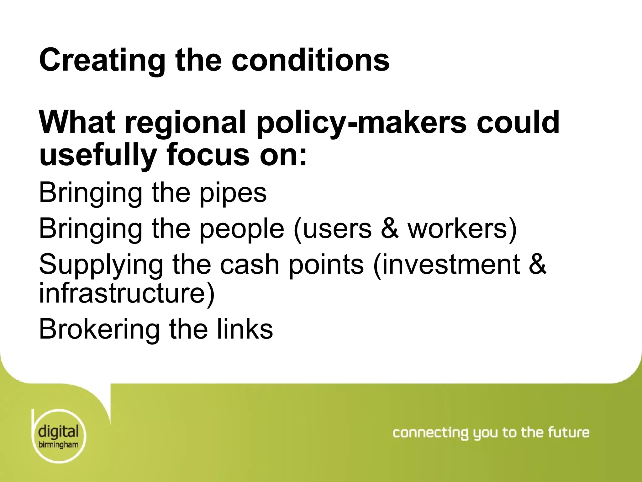 Creating the conditions What regional policy-makers could usefully focus on: Bringing the pipes Bringing the people (users & workers) Supplying the cash points (investment & infrastructure) Brokering the links 