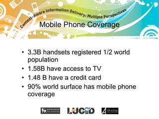 Mobile Phone Coverage <ul><li>3.3B handsets registered 1/2 world population </li></ul><ul><li>1.58B have access to TV </li...