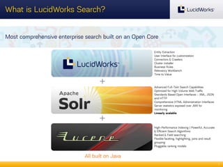 What is LucidWorks Search?
Most comprehensive enterprise search built on an Open Core
Entity Extraction
User Interface for customization
Connectors & Crawlers
Cluster installer
Business Rules
Relevancy Workbench
Time to Value

+

+
Lucene

Advanced Full-Text Search Capabilities
Optimized for High Volume Web Traffic
Standards Based Open Interfaces - XML, JSON
and HTTP
Comprehensive HTML Administration Interfaces
Server statistics exposed over JMX for
monitoring
Linearly scalable

High-Performance Indexing | Powerful, Accurate
& Efficient Search Algorithms
Ranked & Field searching
Flexible faceting, highlighting, joins and result
grouping
Pluggable ranking models

All built on Java
7

 