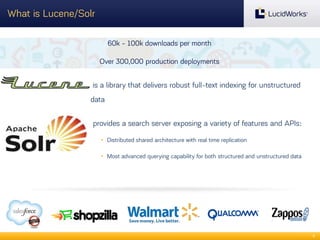 What is Lucene/Solr
60k - 100k downloads per month
Over 300,000 production deployments

is a library that delivers robust full-text indexing for unstructured
data
provides a search server exposing a variety of features and APIs:
• Distributed shared architecture with real time replication
• Most advanced querying capability for both structured and unstructured data

8

 