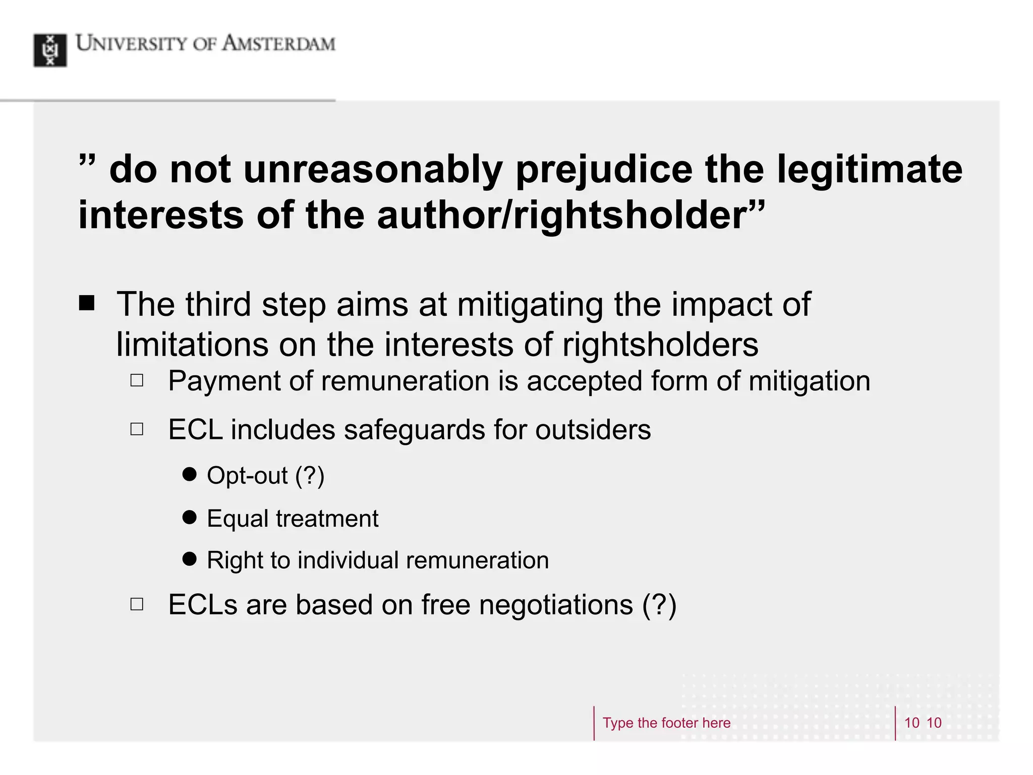 ” do not unreasonably prejudice the legitimate
interests of the author/rightsholder”

¢   The third step aims at mitigating the impact of
     limitations on the interests of rightsholders
     £   Payment of remuneration is accepted form of mitigation
     £   ECL includes safeguards for outsiders
          ˜   Opt-out (?)
          ˜   Equal treatment
          ˜   Right to individual remuneration
     £   ECLs are based on free negotiations (?)


                                                  Type the footer here   10 10
 