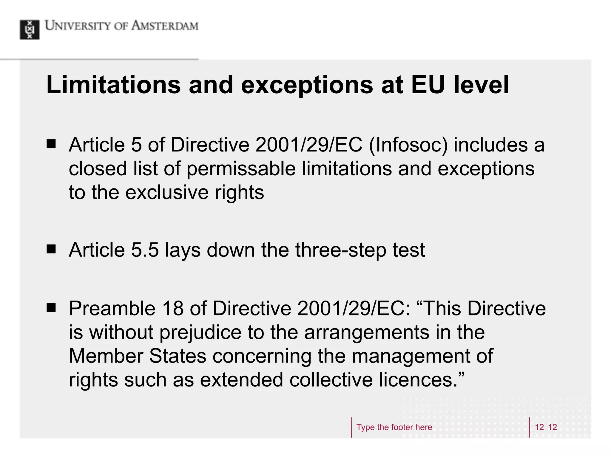 Limitations and exceptions at EU level

¢   Article 5 of Directive 2001/29/EC (Infosoc) includes a
     closed list of permissable limitations and exceptions
     to the exclusive rights

¢   Article 5.5 lays down the three-step test

¢   Preamble 18 of Directive 2001/29/EC: “This Directive
     is without prejudice to the arrangements in the
     Member States concerning the management of
     rights such as extended collective licences.”

                                      Type the footer here   12 12
 