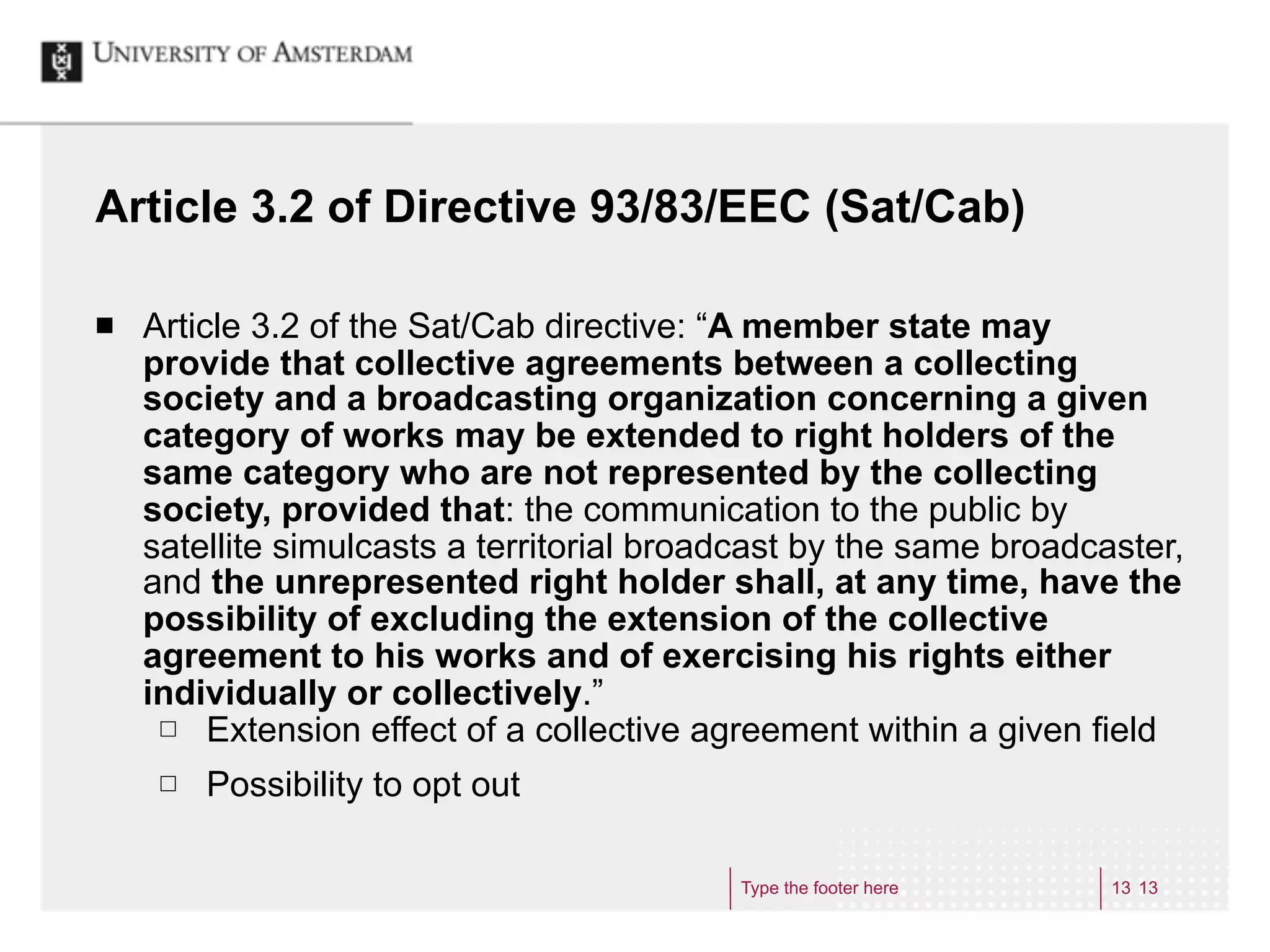 Article 3.2 of Directive 93/83/EEC (Sat/Cab)

¢   Article 3.2 of the Sat/Cab directive: “A member state may
     provide that collective agreements between a collecting
     society and a broadcasting organization concerning a given
     category of works may be extended to right holders of the
     same category who are not represented by the collecting
     society, provided that: the communication to the public by
     satellite simulcasts a territorial broadcast by the same broadcaster,
     and the unrepresented right holder shall, at any time, have the
     possibility of excluding the extension of the collective
     agreement to his works and of exercising his rights either
     individually or collectively.”
      £ Extension effect of a collective agreement within a given field

      £   Possibility to opt out

                                            Type the footer here     13 13
 