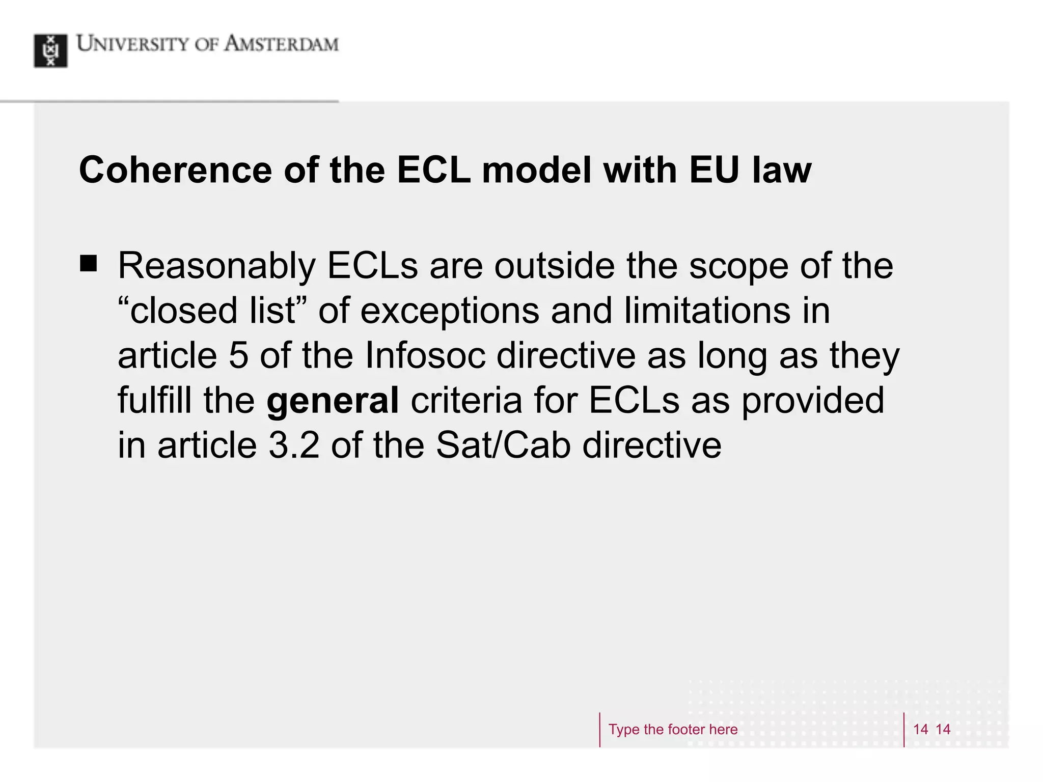 Coherence of the ECL model with EU law

¢   Reasonably ECLs are outside the scope of the
     “closed list” of exceptions and limitations in
     article 5 of the Infosoc directive as long as they
     fulfill the general criteria for ECLs as provided
     in article 3.2 of the Sat/Cab directive




                                    Type the footer here   14 14
 