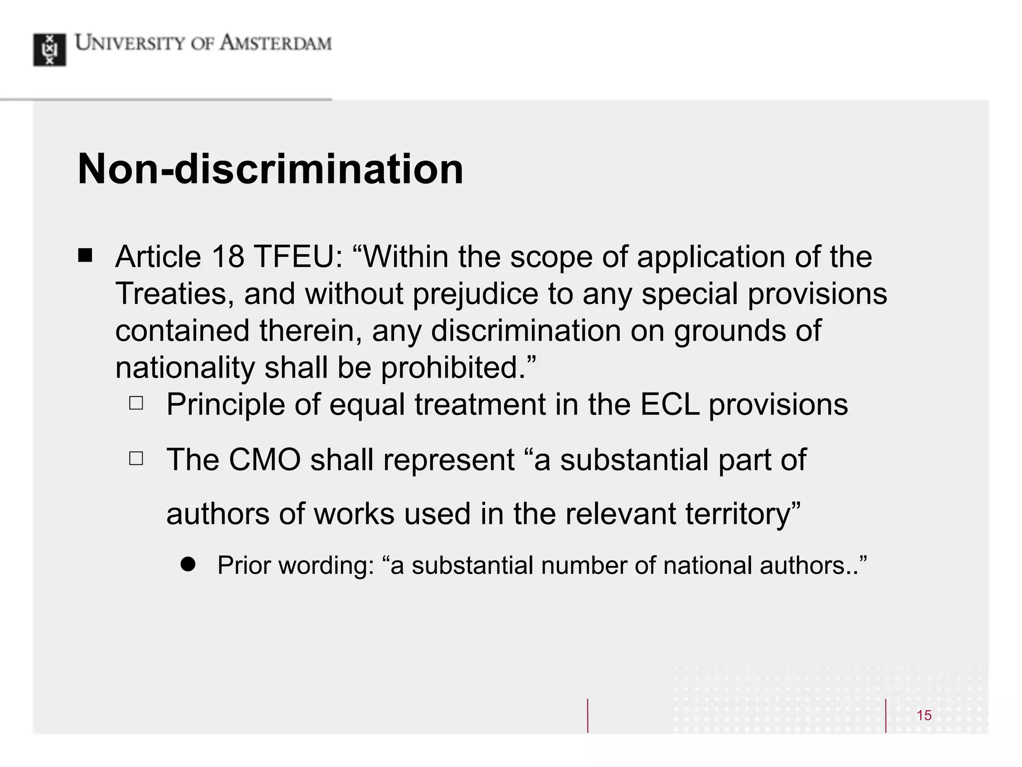 Non-discrimination
¢   Article 18 TFEU: “Within the scope of application of the
     Treaties, and without prejudice to any special provisions
     contained therein, any discrimination on grounds of
     nationality shall be prohibited.”
      £ Principle of equal treatment in the ECL provisions

     £   The CMO shall represent “a substantial part of
          authors of works used in the relevant territory”
          ˜   Prior wording: “a substantial number of national authors..”




                                                                             15
 