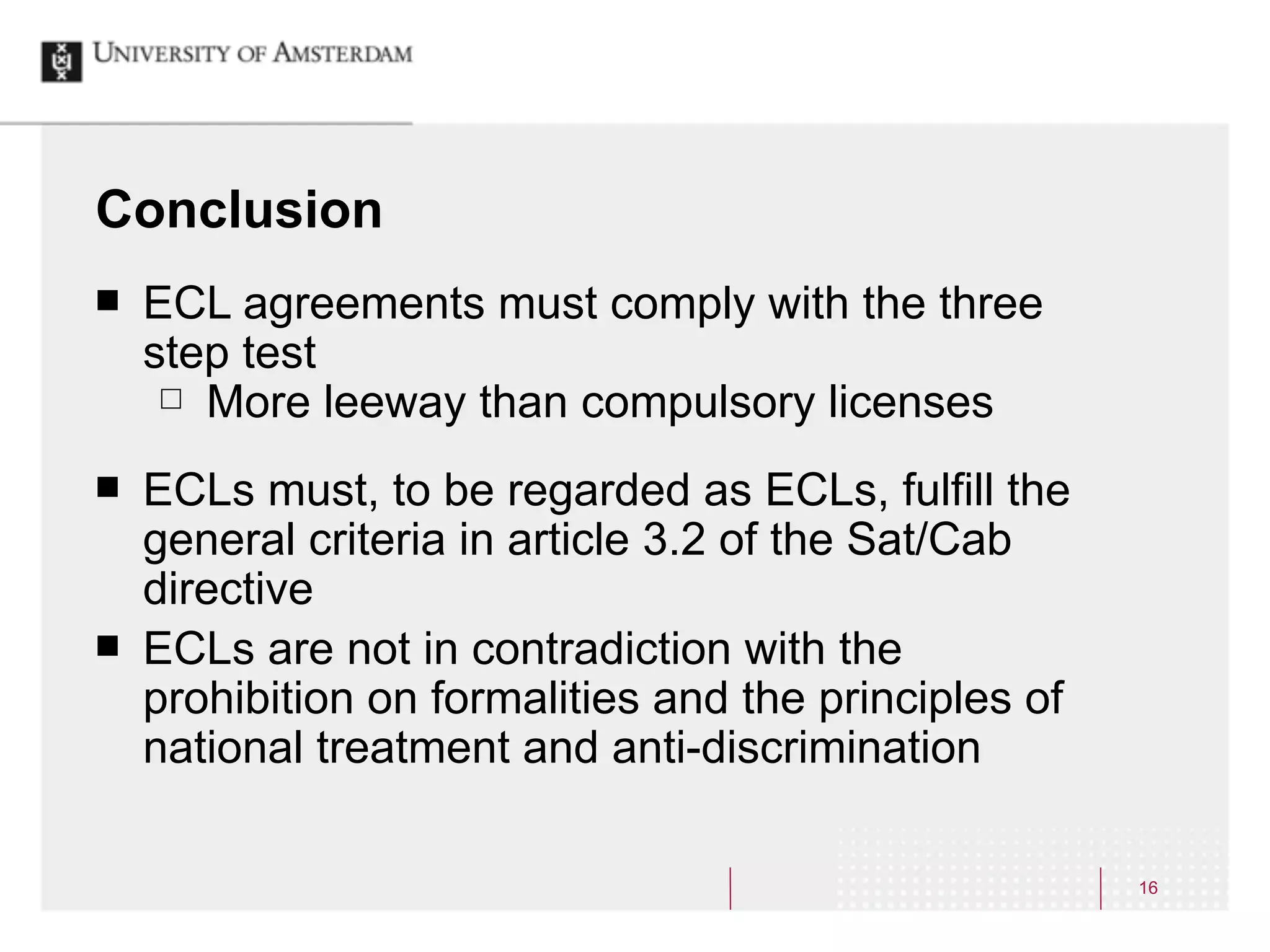 Conclusion
¢   ECL agreements must comply with the three
     step test
      £ More leeway than compulsory licenses


¢   ECLs must, to be regarded as ECLs, fulfill the
     general criteria in article 3.2 of the Sat/Cab
     directive
¢   ECLs are not in contradiction with the
     prohibition on formalities and the principles of
     national treatment and anti-discrimination

                                                        16
 