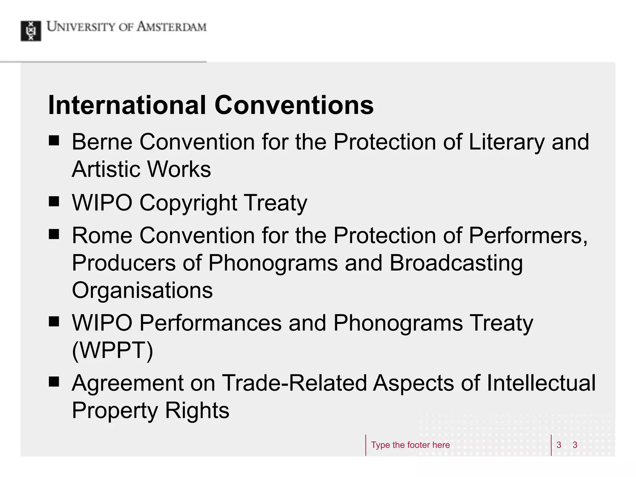 International Conventions
¢   Berne Convention for the Protection of Literary and
     Artistic Works
¢   WIPO Copyright Treaty
¢   Rome Convention for the Protection of Performers,
     Producers of Phonograms and Broadcasting
     Organisations
¢   WIPO Performances and Phonograms Treaty
     (WPPT)
¢   Agreement on Trade-Related Aspects of Intellectual
     Property Rights
                                  Type the footer here   3   3
 