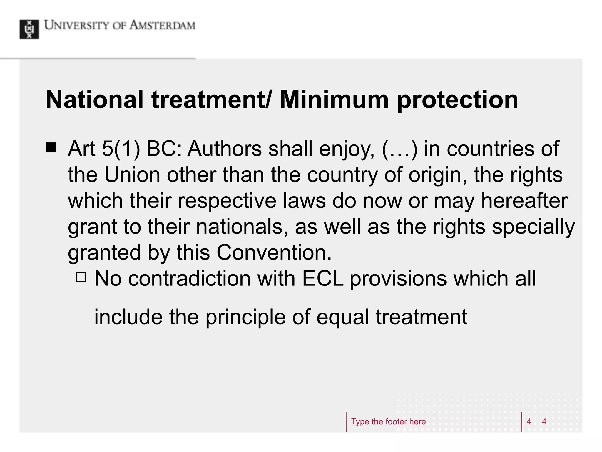 National treatment/ Minimum protection
¢   Art 5(1) BC: Authors shall enjoy, (…) in countries of
     the Union other than the country of origin, the rights
     which their respective laws do now or may hereafter
     grant to their nationals, as well as the rights specially
     granted by this Convention.
      £ No contradiction with ECL provisions which all


       include the principle of equal treatment



                                    Type the footer here   4   4
 
