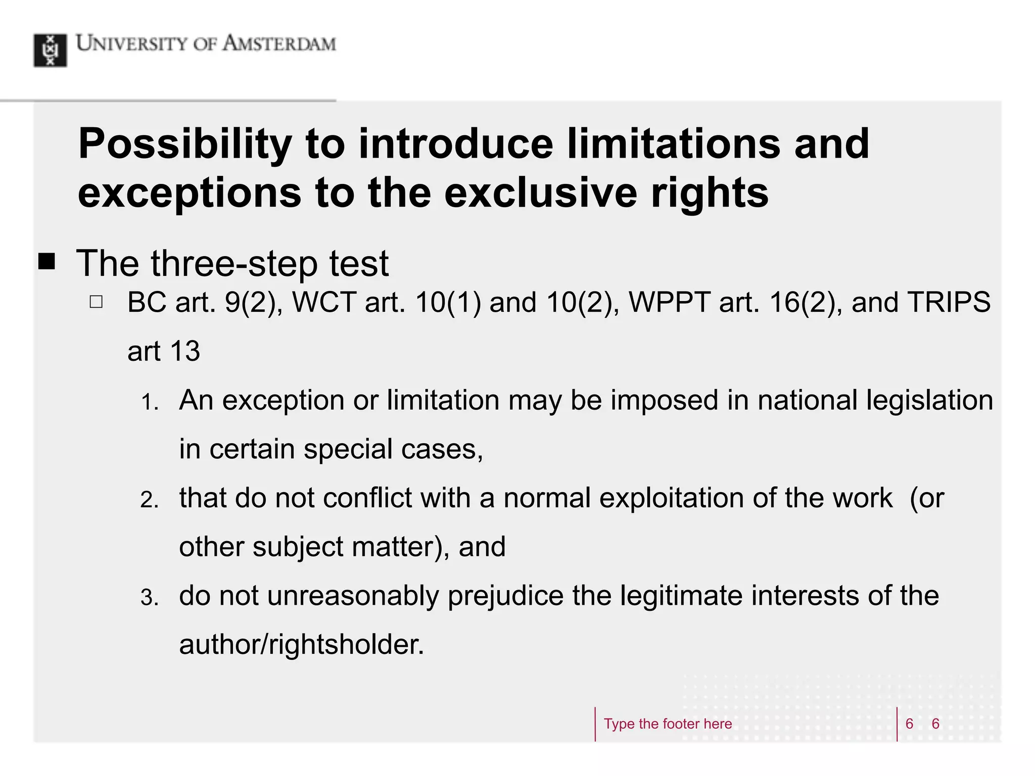 Possibility to introduce limitations and
     exceptions to the exclusive rights
¢   The three-step test
     £   BC art. 9(2), WCT art. 10(1) and 10(2), WPPT art. 16(2), and TRIPS
          art 13
           1.   An exception or limitation may be imposed in national legislation
                in certain special cases,
           2.   that do not conflict with a normal exploitation of the work (or
                other subject matter), and
           3.   do not unreasonably prejudice the legitimate interests of the
                author/rightsholder.

                                                  Type the footer here     6   6
 