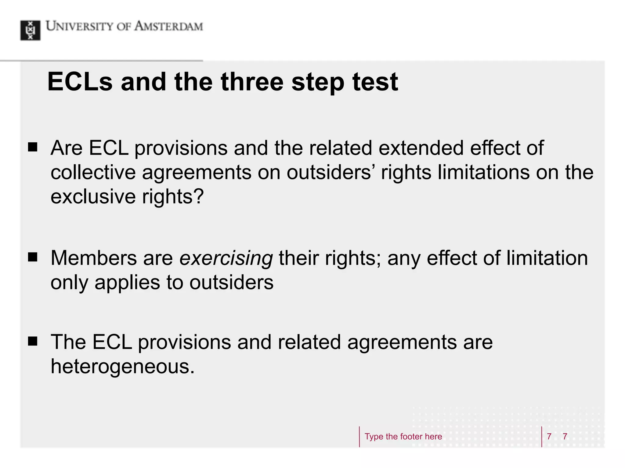 ECLs and the three step test

¢   Are ECL provisions and the related extended effect of
     collective agreements on outsiders’ rights limitations on the
     exclusive rights?

¢   Members are exercising their rights; any effect of limitation
     only applies to outsiders

¢   The ECL provisions and related agreements are
     heterogeneous.


                                        Type the footer here   7   7
 