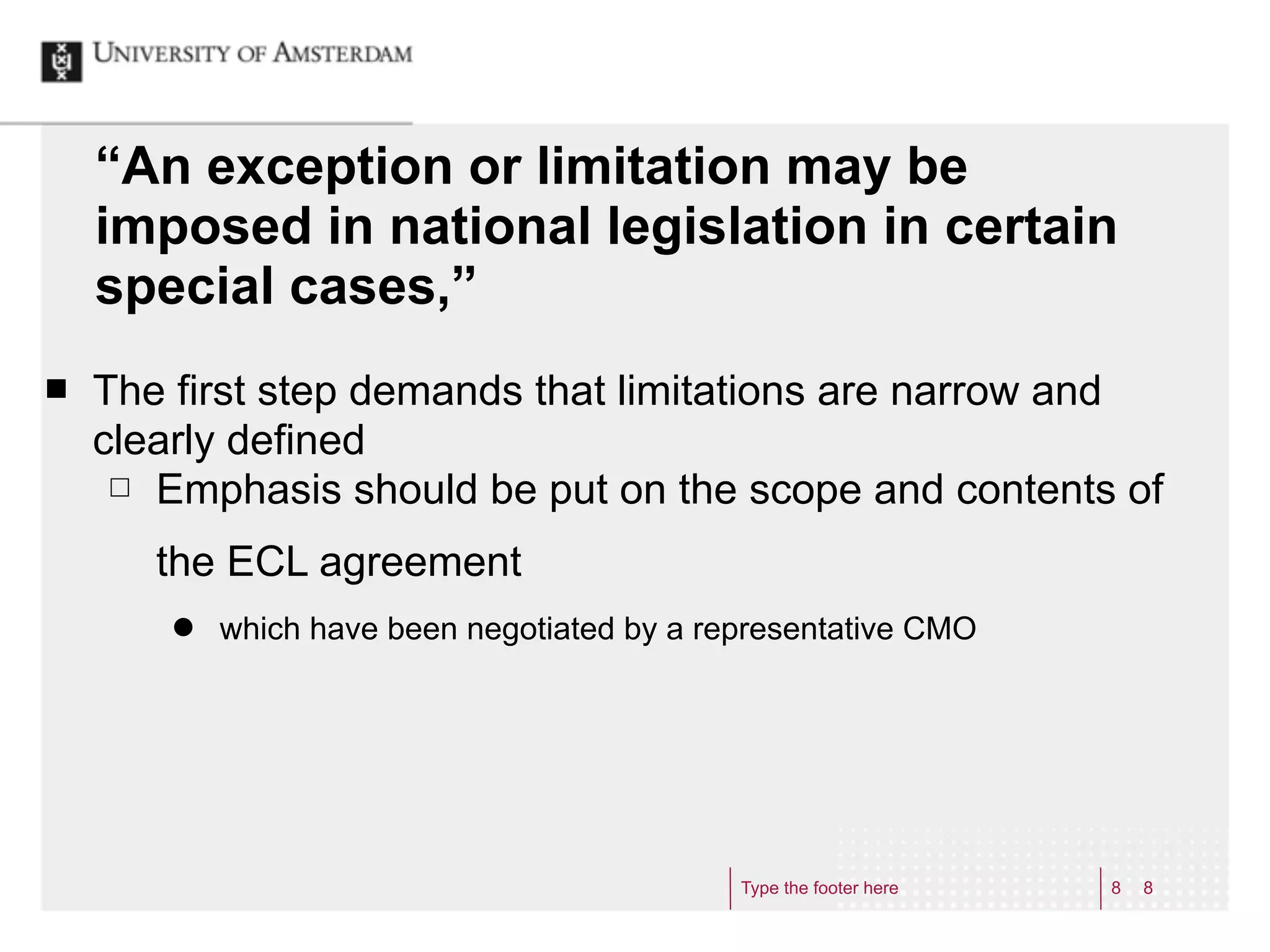 “An exception or limitation may be
     imposed in national legislation in certain
     special cases,”
¢   The first step demands that limitations are narrow and
     clearly defined
      £ Emphasis should be put on the scope and contents of


        the ECL agreement
         ˜   which have been negotiated by a representative CMO




                                                Type the footer here   8   8
 