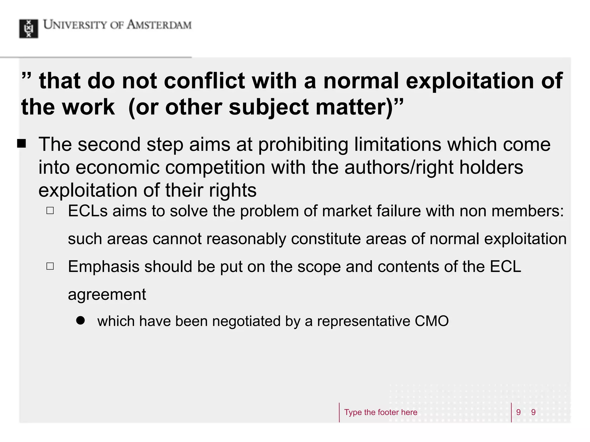 ” that do not conflict with a normal exploitation of
the work (or other subject matter)”
¢   The second step aims at prohibiting limitations which come
     into economic competition with the authors/right holders
     exploitation of their rights
     £   ECLs aims to solve the problem of market failure with non members:
          such areas cannot reasonably constitute areas of normal exploitation
     £   Emphasis should be put on the scope and contents of the ECL
          agreement
           ˜   which have been negotiated by a representative CMO




                                                   Type the footer here   9   9
 