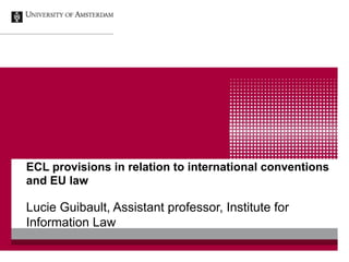 ECL provisions in relation to international conventions
and EU law

Lucie Guibault, Assistant professor, Institute for
Information Law
 