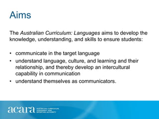 Aims
The Australian Curriculum: Languages aims to develop the
knowledge, understanding, and skills to ensure students:

• communicate in the target language
• understand language, culture, and learning and their
  relationship, and thereby develop an intercultural
  capability in communication
• understand themselves as communicators.
 