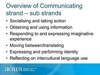 Overview of Communicating
strand – sub strands
• Socialising and taking action
• Obtaining and using information
• Responding to and expressing imaginative
  experience
• Moving between/translating
• Expressing and performing identity
• Reflecting on intercultural language use
 