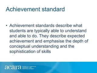 Achievement standard

• Achievement standards describe what
  students are typically able to understand
  and able to do. They describe expected
  achievement and emphasise the depth of
  conceptual understanding and the
  sophistication of skills
 